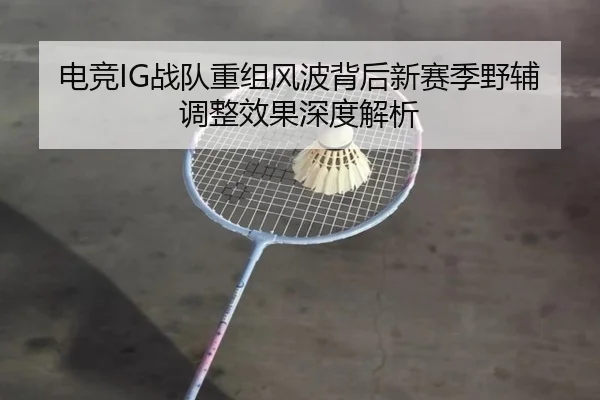 电竞IG战队重组风波背后新赛季野辅调整效果深度解析